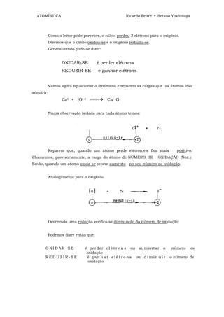 ATOMÍSTICA                                            Ricardo Feltre • Setsuo Yoshinaga




            Como o leitor pode perceber, o cálcio perdeu 2 elétrons para o oxigênio.
            Dizemos que o cálcio oxidou-se e o oxigênio reduziu-se.
            Generalizando pode-se dizer:


                   OXIDAR-SE           é perder elétrons
                   REDUZIR-SE          e ganhar elétrons


            Vamos agora equacionar o fenômeno e reparem as cargas que os átomos irão
adquirir:
                   Ca0 + [O] 0 ------        Ca++O=


            Numa observação isolada para cada átomo temos:




            Reparem que, quando um átomo perde elétron,ele fica mais                   positivo.
Chamemos, provisoriamente, a carga do átomo de NÚMERO DE                    OXIDAÇÃO (Nox.).
Então, quando um átomo oxida-se ocorre aumento no seu número de oxidação.


            Analogamente para o oxigênio:




            Ocorrendo uma redução verifica-se diminuição do número de oxidação:


            Podemos dizer então que:


       OXIDAR-SE                é p er der e l é t r o n s ou aum ent ar o          número     de
                                 oxidação
       REDUZIR-SE                é g a n h a r e l é t r o n s ou d i m i n u i r   o número de
                                  oxidação
 