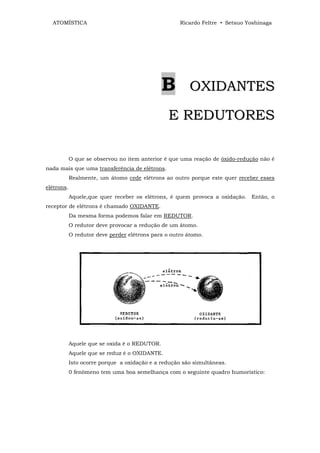 ATOMÍSTICA                                         Ricardo Feltre • Setsuo Yoshinaga




                                               B         OXIDANTES

                                                 E REDUTORES

            O que se observou no item anterior é que uma reação de óxido-redução não é
nada mais que uma transferência de elétrons.
            Realmente, um átomo cede elétrons ao outro porque este quer receber esses
elétrons.
            Aquele,que quer receber os elétrons, é quem provoca a oxidação. Então, o
receptor de elétrons é chamado OXIDANTE.
            Da mesma forma podemos falar em REDUTOR.
            O redutor deve provocar a redução de um átomo.
            O redutor deve perder elétrons para o outro átomo.




            Aquele que se oxida é o REDUTOR.
            Aquele que se reduz é o OXIDANTE.
            Isto ocorre porque a oxidação e a redução são simultâneas.
            0 fenômeno tem uma boa semelhança com o seguinte quadro humorístico:
 