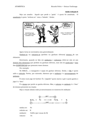 ATOMÍSTICA                                      Ricardo Feltre • Setsuo Yoshinaga


                                                                    óxido-redução-6
         Seja um assalto:    Aquele que perde a "gaita"   é quem foi assaltado.    O
assaltante é quem "recheou-se" com a "bolada". Então:




         Agora torna-se necessária uma generalização:
         Oxidam-se ou reduzem-se (perdem ou ganham elétrons) átomos de um
elemento.
         Entretanto, quando se fala em oxidantes e redutores refere-se não só aos
átomos dos elementos que perdem ou ganham elétrons, mas sim às moléculas e íons
das SUBSTÂNCIAS que possuem esses átomos.
         Por exemplo:
         No KMnO4 , o manganês é capaz de ganhar elétrons. Então, o Mn é quem
sofre a redução. Porém, por extensão, dizemos que o oxidante é o permanganato de
potássio.
         É como num jogo de futebol. É o "jogador" quem marca o gol e quem ganha o
jogo é o "time".
         É o átomo que perde ou ganha elétrons. Mas, o redutor ou oxidante é o "time"
de átomos presentes na reação.
         Seja a reação abaixo onde já mencionamos os números de oxidação:




         oxidou-se:     Fe
         reduziu-se:    H
         oxidante:      H2SO4 (por causa do H)
         redutor:       Fe
 