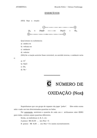 ATOMÍSTICA                                     Ricardo Feltre • Setsuo Yoshinaga


                                       EXERCÍCIOS


         (503) Seja a reação:




         Qual átomo ou substância:
         a) oxidou-se
         b) reduziu-se
         c) oxidante
         d) redutor
         (504) Se a reação anterior fosse reversível, no sentido inverso, o oxidante seria
o:
         a) Cl‾
         b) NaCl
         c) Br2
         d) Na    +




                                       ══════════════




                                          C           NÚMERO DE

                                              OXIDAÇÃO (Nox)

         Suponhamos que um grupo de rapazes vão jogar "poker".          Eles estão numa
sala e cada um tem determinadas quantias no bolso.
         Por convenção, anotemos a quantia de cada um e atribuamos valor ZERO
para todas, embora sejam quantias diferentes.
         Então, os indivíduos A, B, C, etc:
         A possui R$ 20,00 ... seu Nox = 0
         B possui R$ 8,00 ... seu Nox = 0 e assim sucessivamente.
 