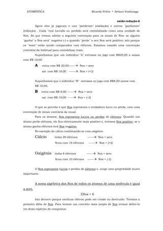 ATOMÍSTICA                                             Ricardo Feltre • Setsuo Yoshinaga


                                                                           oxido-redução-6
          Agora eles já jogaram e uns "perderam" (oxidação) e outros "ganharam"
(redução) . Cada "real lucrado ou perdido será contabilizado como uma unidade de
Nox. Só que iremos adotar a seguinte convenção para os sinais de Nox: se alguém
"ganha" o Nox será" negativo (-) e quando "perde" o seu Nox será positivo; isto porque
os "reais" estão sendo comparados com elétrons. Estamos usando uma convenção
contrária da habitual para contabilizar reais.
          Suponhamos que um indivíduo "A" entrasse no jogo com R$20,00 a saísse
com R$ 18,00.

          A    entra com R$ 20,00------      Nox = zero

               sai com R$ 18,00 ------       Nox = (+2)


          Suponhamos que o indivíduo "B" entrasse no jogo com R$8,00 saísse com
          R$ 10,00.

          B   entra com R$ 8,00 ------      Nox = zero

               sai com R$ 10,00 -----       Nox = (-2)


          O que se percebe é que Nox representa o verdadeiro lucro ou perda, com uma
convenção de sinais contrária da usual.
          Para os átomos, Nox representa lucros ou perdas de elétrons. Quando um
átomo perde elétrons, ele fica eletricamente mais positivo e, teremos Nox positivo; se o
átomo ganha elétrons terá Nox negativo.
          No exemplo do cálcio combinando-se com oxigênio:

          Cálcio        tinha 20 elétrons          ------    Nox = zero

                        ficou com 18 elétrons       ------    Nox = (+2)


          Oxigênio      tinha 8 elétrons          ------     Nox = zero

                        ficou com 10 elétrons      ------    Nox = (-2)


          O Nox representa lucros e perdas de elétrons e, surge uma propriedade muito
importante:


          A soma algébrica dos Nox de todos os átomos de uma molécula é igual
a zero.
                                              ΣNox = 0
          Isto decorre porque nenhum elétron pode ser criado ou destruido. Tivemos a
primeira idéia de Nox. Para termos um conceito mais amplo de Nox iremos defini-lo
em duas espécies de compostos:
 
