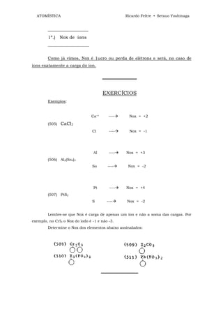 ATOMÍSTICA                                      Ricardo Feltre • Setsuo Yoshinaga


        __________________
        1º.) Nox de íons
        ______________________


        Como já vimos, Nox é 1ucro ou perda de elétrons e será, no caso de
íons exatamente a carga do íon.


                                        ═════════════


                                        EXERCÍCIOS
        Exemplos:


                                 Ca++      ----    Nox = +2

        (505)   CaCl2
                                 Cl        ----     Nox = -1




                                  Al       ----   Nox = +3
        (506) Al2(So4)3
                                 So       ----     Nox = -2




                                  Pt       ----   Nox = +4
        (507) PtS2
                                 S        ----    Nox = -2


        Lembre-se que Nox é carga de apenas um íon e não a soma das cargas. Por
exemplo, no CrI3 o Nox do iodo é -1 e não -3.
        Determine o Nox dos elementos abaixo assinalados:




                                        ══════════════
 
