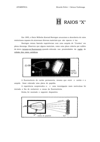 ATOMÍSTICA                                     Ricardo Feltre • Setsuo Yoshinaga




                                                 H       RAIOS "X"


         Em 1895, o físico Wilhelm Konrad Roentgen anunciava a descoberta de raios
misteriosos capazes de atravessar diversos materiais que são opacos à luz.
         Roentgen estava fazendo experiências com uma ampola de "Crookes" em
plena descarga. Observou que alguns materiais, como uma placa coberta por sulfeto
de zinco, tornava-se fluorescente quando colocada nas proximidades da região de
colisão dos raios catódicos.




         A fluorescência do cartão permanecia, mesmo que entre       o   cartão e a
ampola    fosse colocada uma placa de papelão.
         A experiência surpreendeu -o    e   uma investigação mais meticulosa foi
iniciada a fim de esclarecer a causa da fluorescência.
         Então, foi montado o seguinte dispositivo.
 