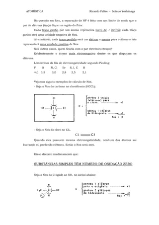 ATOMÍSTICA                                            Ricardo Feltre • Setsuo Yoshinaga


            Na questão em foco, a separação do HF é feita com um limite de modo que o
par de elétrons (traço) fique na região do flúor.
            Cada traço ganho por um átomo representa lucro de 1 elétron; cada traço
ganho será uma unidade negativa de Nox.
            Ao contrário, cada traço perdido será um elétron a menos para o átomo e isto
representará uma unidade positiva de Nox.
            Nos outros casos, quem ficaria com o par eletrônico (traço)?
            Evidentemente o átomo mais eletronegativo dentre os que disputam os
elétrons.
            Lembremos da fila de eletronegatividade segundo Pauling:
            F     O      N, Cl    Br    S, I, C   H
            4,0 3,5       3,0     2,8       2,5   2,1


            Vejamos alguns exemplos de cálculo de Nox.
            - Seja o Nox do carbono no clorofórmio (HCCI3).




            - Seja o Nox do cloro no Cl2.
                                              C1 ▬▬▬ C1
            Quando eles possuem mesma eletronegatividade, nenhum dos átomos sai
1ucrando ou perdendo elétrons. Então o Nox será zero.


            Disso decorre imediatamente que:


            SUBSTÂNCIAS SIMPLES TÊM NÚMERO DE OXIDAÇÃO ZERO


            Seja o Nox do C ligado ao OH, no álcool abaixo:
 
