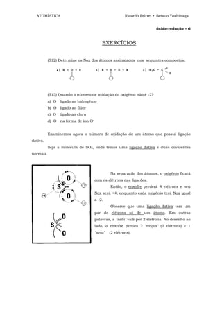 ATOMÍSTICA                                          Ricardo Feltre • Setsuo Yoshinaga


                                                                      óxido-redução – 6


                                        EXERCÍCIOS


          (512) Determine os Nox dos átomos assinalados nos seguintes compostos:




          (513) Quando o número de oxidação do oxigênio não é -2?
          a) O ligado ao hidrogênio
          b) O ligado ao flúor
          c) O ligado ao cloro
          d) O na forma de íon O=


          Examinemos agora o número de oxidação de um átomo que possui ligação
dativa.
          Seja a molécula de SO2, onde temos uma ligação dativa e duas covalentes
normais.




                                             Na separação dos átomos, o oxigênio ficará
                                    com os elétrons das ligações.
                                             Então, o enxofre perderá 4 elétrons e seu
                                    Nox será +4, enquanto cada oxigênio terá Nox igual
                                    a -2.
                                             Observe que uma ligação dativa tem um
                                    par de elétrons só de um átomo. Em outras
                                    palavras, a "seta" vale por 2 elétrons. No desenho ao
                                    lado, o enxofre perdeu 2 "traços" (2 elétrons) e 1
                                    "seta"   (2 elétrons).
 