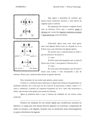 ATOMÍSTICA                                       Ricardo Feltre • Setsuo Yoshinaga




                                           Seja agora o monóxido de carbono que
                                   possui duas covalentes normais e uma dativa do
                                   oxigênio para o carbono.
                                           Na separação dos átomos o oxigênio ficará
                                   com os elétrons. Vê-se que o carbono perde 2
                                   elétrons por causa das ligações covalentes normais
                                   e nada perde por causa da dativa.




                                           Colocando agora num caso mais geral,
                                   para uma ligação dativa entre A e B,pode ou A ou
                                   B ficar com o par eletrônico da ligação dativa.
                                           De acordo com a representação ao lado, o
                                   par de elétrons é do átomo A.
                                           1º. caso:
                                           Se B for mais eletronegativo que A então B
                                   ficará com a"seta" e terá ganho 2 elétrons de A.
                                           2º. caso:
                                           Se A for mais eletronegativo que B então A
                                   ficará com a"seta" e terá recuperado o par de
elétrons. Neste caso, nenhum deles perde ou ganha elétrons.


        Para visualizar de um modo mais prático, pense assim:
        O limite é a referência para sabermos se algum dos átomos está ganhando ou
perdendo elétrons. Se a seta que era de A (2E de A) atravessou o limite, temos o 1º.
caso e, realmente, A perdeu 2E, enquanto B ganhou 2E. Se a "seta" não atravessou o
limite, não teremos nem ganho nem perda de elétrons.
        Agora já podemos dizer o que é número de oxidação de um átomo numa
molécula.
        ___________________________________________________________________________
        Número de oxidação de um átomo ligado por covalências normais ou
dativas é a carga que este átomo deveria adquirir se ocorresse a separação de
todos os átomos a ele ligados, ficando com os elementos mais eletronegativos
os pares eletrônicos da ligação.
        ____________________________________________________________________________
 