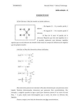 ATOMÍSTICA                                             Ricardo Feltre • Setsuo Yoshinaga


                                                                         óxído-redução – 6


                                          EXERCÍCIOS


            (514) Calcular o Nox do enxofre no ácido sulfúrico.


                                                       - Na ligação O - S o enxofre perde 1
                                           elétron.
                                                       - Na ligação S - O o enxofre perde 2
                                           elétrons.
                                                       O Nox do S será +6 (perda de 6
                                           elétrons). Reparem que isto não significa ter o
                                           S perdido realmente seis elétrons; significa
apenas que os seis elétrons do enxofre estão mais no campo de influência do oxigênio
que do próprio enxofre.


            Calcular os Nox dos elementos abaixo indicados:




            Nos exercícios procura-se calcular o Nox dos elementos por um processo mais
rápido. Existem determinados elementos que possuem Nox característicos. Por
exemplo, o oxigênio quando se liga a qual quer elemento (exceto F ou outro O) terá
Nox_ = -2 pois, sendo mais eletronegativo que o outro, irá atrair os elétrons das
ligações.
            Temos a seguir uma lista de elementos com Nox característicos.
 