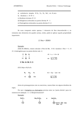 ATOMÍSTICA                                          Ricardo Feltre • Setsuo Yoshinaga


         ▬▬▬▬▬▬▬▬▬▬▬▬▬▬▬▬▬▬▬▬▬▬▬▬▬▬▬▬▬▬▬▬▬▬▬▬▬▬
         a) substância simples         O2, O3, N2, Na0, etc    zero
         b) Alcalinos e H        +1
         c) Alcalinos terrosos    +2
         d) Halogênios (colocados na ponta direita)      -1
         e) Chalcogênios (colocados na ponta direita)     -2
         ▬▬▬▬▬▬▬▬▬▬▬▬▬▬▬▬▬▬▬▬▬▬▬▬▬▬▬▬▬▬▬▬▬▬▬▬▬▬


         Se num composto existe apenas 1 elemento de Nox desconhecido e, os
restantes são elementos do quadro acima, então, pode-se aplicar aquela propriedade
importante:


                                         Σ Nox = ZERO


         Exemplo:
         (520) No KMnO4, vamos calcular o Nox do Mn. O K é alcalino e Nox = +1. O
O é chalcogênio,que na ponta direita vale -2.




         (521) Seja o K2Cr207.




         Antes de prosseguirmos com os exercícios, vamos falar em alguns detalhes da
regra.
         Por que o halogênio ou chalcogênio precisa estar na "ponta direita" para ter
números de oxidação -1 e -2 Respectivamente?
         Exemplo:
 