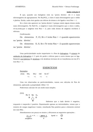 ATOMÍSTICA                                           Ricardo Feltre • Setsuo Yoshinaga


                                                                        óxido-redução-6
            É que, quando um halogênio está na "ponta direita", ele é o mais
eletronegativo do agrupamento. No Na2PtCl6, o cloro é mais eletronegativo que o sódio
e platina. Então, cada cloro ganha um elétron do átomo a ele ligado e terá Nox = -1.
            Se o cloro não aparecer na "ponta direita" é porgue existe algum átomo ainda
mais eletronegativo. No NaC103 , o oxigênio é mais eletronegativo que o cloro e sódio,
vê-se,então,que o oxigênio terá Nox = -2, pois cada átomo de oxigênio receberá 2
elétrons.
            Confirmando:
            Os      elementos        F, Cl, Br e I terão Nox = -1 quando aparecerem
na "ponta direita".
            Os elementos         O, S, Se e Te terão Nox = -2 quando apareceram
na "ponta direita".


            Uma particularidade muito importante é o Nox do hidrogênio. O número de
oxidação do hidrogênio é +1 pois ele perde o elétron para o outro átomo que se liga.
Somente nos hidretos de alcalinos e de alcalinos terrosos ele se transforma em íon H‾e
tem Nox = -1.


                                              EXERCÍCIOS
            Exemplos:
            (522)     NH3   NH4+        OH‾    NA+H‾
                      +1        +1       +1     -1


            Uma vez observadas as particularidades, vamos aos cálculos de Nox de
elementos, aplicando a propriedade: ΣNox = O.
            Poderemos calcular de um modo mais simples.


            (523)




                                                Sabemos que o lado direito é negativo,
enquanto o esquerdo é positivo. Examinando apenas as extremidades, vemos que o
número de cargas negativas é maior, resultando Nox positivo para o elemento central
(no caso Mn) .
            Abandonemos um pouco os sinais e, efetuemos as seguintes operações :
 