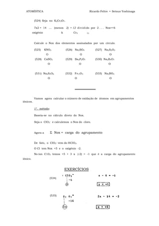 ATOMÍSTICA                                                 Ricardo Feltre • Setsuo Yoshinaga


           (524) Seja no K2Cr2O7.

           7x2 = 14 ... (menos 2) = 12 d iv i di do por 2 . . . Nox=+6
          oxigênio                 k         Cr2        Cr




           Calcule o Nox dos elementos assinalados por um círculo.

           (525)     KNO3              (526) Na2SO4              (527) Na2S2O3
                      О                            О                       О
            (528) CaSO3                (529) Ba2P2O7             (530) Na2B4O7
                       О                           О                      О


            (531) Na2S4O6              (532) Fe 3 O 4            (533) Na3BO3
                       О                      О                            О



                                              ═══════════


           Vamos agora calcular o número de oxidação de átomos em agrupamentos
iônicos.

           1º. método:

           Baseia-se no cálculo direto do Nox.

           Seja o CIO3- e calculemos o Nox do cloro.



           Agora a         Σ Nox = carga do agrupamento


           De fato, o CIO3‾ vem do HCIO3.

           O Cl tem Nox +5 e o oxigênio -2.

           No íon C103 temos +5 + 3 x (-2) = -1 que é a carga do agrupamento
iônico.



                                       EXERCÍCIOS

                          (534)




                           (535)
 