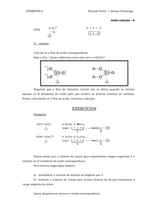 ATOMÍSTICA                                      Ricardo Feltre • Setsuo Yoshinaga


                                                                  óxido-redução - 6


        (536)




        2º. método:


        Calcula-se o Nox do ácido correspondente.
        Seja o CO3=. Qual a diferença entre este íon e o H2CO3?




        Reparem que o Nox do elemento central não se altera quando se retiram
apenas os H ionizáveis do ácido pois não mudou os átomos vizinhos do carbono.
Então, calculando-se o Nox no ácido, teremos o solução.


                                     EXERCÍCIOS
        Exemplos




        Notem ainda que o número de traços (que representam cargas negativas) é o
número de H ionizáveis do ácido correspondente.
        Para ânions oxigenados bastam:


        a) multiplicar o número de átomos de oxigênio por 2.
        b) subtrair o número de traços (que seriam átomos de H) que representa a
carga negativa do ânion.


        Assim dispensa-se escrever o ácido correspondente.
 