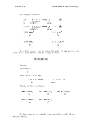 ATOMÍSTICA                                          Ricardo Feltre • Setsuo Yoshinaga




        Nos exemplos anteriores:




      Se o ânion aparece com um cátion formando um sal, procede-se do
mesmo modo. Antes devemos assinalar a carga do ânion.



                              EXERCÍCIOS

        Exemplo:

        (543) Al2(SO4)3

                 O

        Basta c al c ul ar S no SO4   =   .

                      2x4 = 8    menos        . . .    2      -----   +6
                          O                           carga

        Calcular os Nox as si n al a d os:




        Se algum caso não se enquadra nestes particulares, então calcule o
Nox pela definição.
 