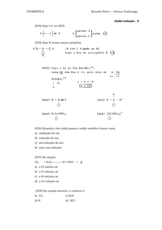 ATOMÍSTICA                                    Ricardo Feltre • Setsuo Yoshinaga


                                                              óxido-redução - 6
    (549) Seja o C no HCN.




    (550) Seja N numa amina primária.




    (556) Quando o íon sódio passa a sódio metálico houve uma:
    a) oxidação do íon
    b) redução do íon
    c) oxi-redução do íon
    d) auto oxi-redução


    (557) Na reação
    Cl2      + H2S----------   2 HCI + S
    a) o Cl oxidou-se
    b) o S reduziu-se
    c) o H reduziu-se
    d) o Cl reduziu-se


     (558) Na reação anterior, o redutor é:
    a) Cl2                     c) H2S
    b) H                       d) HC1
 