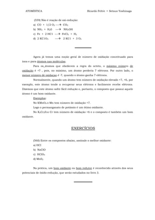 ATOMÍSTICA                                      Ricardo Feltre • Setsuo Yoshinaga


            (559) Não é reação de oxi-redução:
        a) CO + 1/2 O2 ---        CO2
        b) NH3 + H20        ---    NH4OH
        c) Fe + 2 HC1 ---         FeCl2 + H2
        d) 2 KC1O3          ---   2 KC1 + 3 O2


                                           ═════════


        Agora já temos uma noção geral de número de oxidação conceituado para
íons e para átomos nas moléculas.
        Para os_átomos que obedecem a regra do octeto, o máximo número de
oxidação é +7 , pois, no máximo, um átomo perderia 7 elétrons. Por outro lado, o
menor número de oxidaçao é -7, quando o átomo ganha 7 elétrons.
        Normalmente, quando um átomo tem número de oxidação elevado +7, +6, por
exemplo, este átomo tende a recuperar seus elétrons e facilmente recebe elétrons.
Dizemos que este átomo sofre fácil redução e, portanto, o composto que possui aquele
átomo é um bom oxidante.
        Exemplos:
        No KMnO4 o Mn tem número de oxidação +7.
        Logo o permanganato de potássio é um ótimo oxidante.
        No K2Cr207o Cr tem número de oxidação +6 e o composto é também um bom
oxidante.



                                        EXERCÍCIOS


        (560) Entre os compostos abaixo, assinale o melhor oxidante:
        a) HCl
        b) NaClO
        c) HClO4
        d) Mn02


        Na prática, um bom oxidante ou bom redutor é reconhecido através dos seus
potenciais de óxido-redução, que serão estudados no livro 3.


                                           ══════════
 