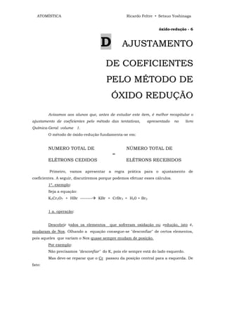 ATOMÍSTICA                                     Ricardo Feltre • Setsuo Yoshinaga


                                                                    óxido-redução - 6



                                    D           AJUSTAMENTO

                                       DE COEFICIENTES
                                       PELO MÉTODO DE
                                          Ó X ID O R E D U Ç Ã O
        Avisamos aos alunos que, antes de estudar este item, é melhor recapitular o
ajustamento de coeficientes pelo método das tentativas,      apresentado      no   livro
Química-Geral volume 1.
        O método de óxido-redução fundamenta-se em:


        NUMERO TOTAL DE                           NÚMERO TOTAL DE
                                           =
        ELÉTRONS CEDIDOS                          ELÉTRONS RECEBIDOS

         Primeiro, vamos apresentar a regra prática para o ajustamento de
coeficientes. A seguir, discutiremos porque podemos efetuar esses cálculos.
        1º. exemplo:
        Seja a equação:
        K2Cr2O7 + HBr --------     KBr + CrBr3 + H20 + Br2


        1 a. operação:


        Descobrir todos os elementos     que sofreram oxidação ou redução, isto é,
mudaram de Nox. Olhando a equação consegue-se "desconfiar" de certos elementos,
pois aqueles que variam o Nox quase sempre mudam de posição.
        Por exemplo:
        Não precisamos "desconfiar" do K, pois ele sempre está do lado esquerdo.
        Mas deve-se reparar que o Cr passou da posição central para a esquerda. De
fato:
 