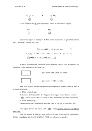 ATOMÍSTICA                                        Ricardo Feltre • Setsuo Yoshinaga




        Outro elemento é o Br, pois aparece na forma de substância simples.




        Calculemos agora as variações de Nox desses elementos e que chamaremos
de A. Teremos 2 ramais: oxi e red.




        A seguir desenham-se 2 quadros onde devemos colocar uma substância do
ramal oxi e uma substância do ramal red.


                                     - para o red    K2Cr2O7 ou CrBr3




                                     - para o oxi    HBr ou Br2


        Mas, nem sempre a substância pode ser colocada no quadro. Deve-se fazer a
seguinte pergunta:
        a) Para o ramal red:
        O elemento deste ramal é o Cr. Pergunte: tem algum cromo fora do ramal?
        - NÃO - então, tanto o K2Cr207 como o CrBr3 podem ser colocados no quadro.
        b) Para o ramal oxi:
        Os candidatos para o ramal oxi são: HBr com Br = (-1) e Br2 com Br = (0) .


        Tem algum Br fora do ramal oxi? - SIM - então apenas um dos candidatos
SERVIRÁ..
        Qual é o Nox do Br fora do ramal oxi? É (-1) , pois o são em KBr e em CrBr3.
Então, o candidato que tem Br=(-1) NÃO PODE ser colocado no quadro.
 