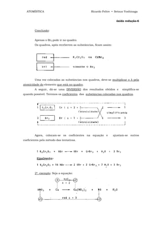 ATOMÍSTICA                                    Ricardo Feltre • Setsuo Yoshinaga


                                                                    óxido redução-6


        Conclusão:


        Apenas o Br2 pode ir no quadro.
        Os quadros, após receberem as substâncias, ficam assim:




        Uma vez colocadas as substâncias nos quadros, deve-se multiplicar o ∆ pela
atomicidade do elemento que está no quadro.
        A seguir, dá-se uma INVERSÃO dos resultados obtidos e           simplifica-se
quando possível. Teremos os coeficientes das substâncias colocadas nos quadros.




        Agora, colocam-se os coeficientes na equação e            ajustam-se outros
coeficientes pelo método das tentativas.




        2º. exemplo: Seja a equação:
 