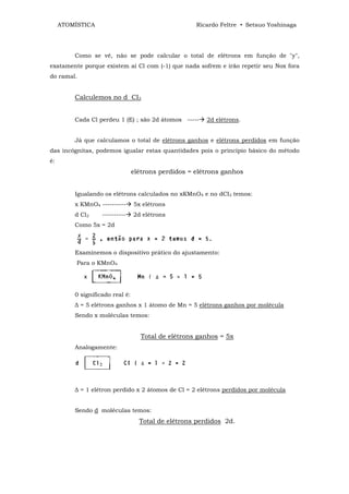 ATOMÍSTICA                                      Ricardo Feltre • Setsuo Yoshinaga




         Como se vê, não se pode calcular o total de elétrons em função de "y",
exatamente porque existem aí Cl com (-1) que nada sofrem e irão repetir seu Nox fora
do ramal.


         Calculemos no d CI2


         Cada Cl perdeu 1 (E) ; são 2d átomos -----     2d elétrons.


         Já que calculamos o total de elétrons ganhos e elétrons perdidos em função
das incógnitas, podemos igualar estas quantidades pois o princípio básico do método
é:
                                 elétrons perdidos = elétrons ganhos


         Igualando os elétrons calculados no xKMnO4 e no dCI2 temos:
         x KMnO4 ----------      5x elétrons
         d Cl2     ----------    2d elétrons
         Como 5x = 2d



         Examinemos o dispositivo prático do ajustamento:
          Para o KMnO4




         0 significado real é:
         ∆ = 5 elétrons ganhos x 1 átomo de Mn = 5 elétrons ganhos por molécula
         Sendo x moléculas temos:


                                    Total de elétrons ganhos = 5x
         Analogamente:




         ∆ = 1 elétron perdido x 2 átomos de Cl = 2 elétrons perdidos por molécula


         Sendo d moléculas temos:
                                   Total de elétrons perdidos 2d.
 