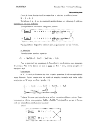 ATOMÍSTICA                                       Ricardo Feltre • Setsuo Yoshinaga


                                                                      óxido-redução-6
        Como já vimos, igualando elétrons ganhos = elétrons perdidos teremos
        X = 2 e d = 5.
        Os valores de x e d são inversamente proporcionais aos números de elétrons
transferidos em cada molécula.
        Acompanhemos novamente o esquema prático:




        0 que justifica o dispositivo utilizado para o ajustamento por oxi-redução.


        4º. exemplo:
        Examinemos a seguinte equação:


       Cl2 + NaOH --          NaCl + NaC1O3 + H2O

        Para se descobrir as mudanças de Nox, observe os elementos que mudaram
de posição. Não resta dúvida de que o cloro, de Nox = zero, tomou posições de
diferentes Nox.
        Observação:
        0 "H" é o único elemento que não respeita posições de eletro-negatividade
numa fórmula. Então, mesmo que ele mude de posição, suponha que nada tenha
acontecido ao "H" e que seu Nox é igual a (+1).




        Trata-se de uma auto-oxiredução e o Cl2 é um auto-oxidante-redutor. Neste
caso, deve-se colocar nos quadros o NaCl e o NaClO3 Tente justificar porque o Cl2 não
pode ser colocado em nenhum dos quadros!
        Então:
 