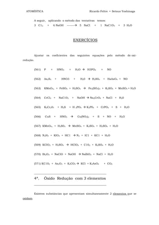 ATOMÍSTICA                                                        Ricardo Feltre • Setsuo Yoshinaga


           A seguir, aplicando o método das tentativas temos:
           3 C12         +        6 NaOH      -------     5 NaCl          +       1 NaC1O3         +   3 H2O




                                                    EXERCÍCIOS


           Ajustar       os   coeficientes      das      seguintes    equações          pelo   método    de oxi-
redução.


           (561)     P        +       HNO3      +       H2O       H3PO4           +     NO


           (562)     As2S5        +     HNO3        +      H20        H2S04           + HaAsO4 + NO


           (563)     KMnO4, + FeSO4 + H2SO4                        Fe2(SO4)3 + K2SO4 + MnSO4 + H2O


           (564)     CrCl3 +           NaC103       +    NaOH        Na2CrO4 + NaCl + H20


           (565)     K2Cr207          + H2S     + H 3PO4         K3P04 + CrPO4 + S + H2O


           (566)     CuS          +    HNO3              Cu(NO3)2     +       S       + NO     +   H2O


           (567) KMnO4, + H2S03                     MnSO4 + K2SO4 + H2SO4 + H2O


           (568) N2H4 + KIO3 + HC1                      N2 + IC1 + KC1 + H2O


           (569) KCIO3 + H2SO4                   HCIO4 + C102 + K2SO4 + H2O


           (570) Bi2O3 + NaClO + NaOH                         NaBiO3 + NaCl + H2O


           (571) KC103 + As2O3 + K2CO3                        KCl + K3AsO4            + CO2


           ______________________________________________________

           4ª.       Óxido Redução com 3 elementos
           ______________________________________________________


           Existem substâncias que apresentam simultaneamente 2 elementos que se
oxidam.
 