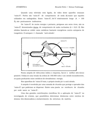 ATOMÍSTICA                                       Ricardo Feltre • Setsuo Yoshinaga


        Quando uma televisão está ligada, do vídeo deste aparelho emanam
"raios-X". Porém são "raios-X"      de   comprimento   de onda (λ) maior que aqueles
utilizados em radiografias. Esses "raios-X", de"A" relativamente longo         (λ   = 100
Ǻ), são praticamente inofensivos.
        Os "raios-X" de muita energia e portanto, perigosos aos seres vivos, são os
"raios-X" denominados duros, de comprimento de onda curtíssimo (λ = 0,01 Ǻ). São
obtidos fazendo-se colidir raios catódicos bastante energéticos contra anteparos de
tungstênio. O anteparo é chamado "anti-cátodo".




        Numa ampola de vidro,como indica o esquema, faz-se o melhor alto-vácuo
possível. Utiliza-se uma tensão da ordem de 100.000 volts e um cátodo incandescente,
os quais produzirão raios catódicos de elevadíssima energia.
        Nos aparelhos de "raios-X"reais, o próprio ânodo já ê o anti-cátodo.
        A ampola ê envolvida por uma camada de chumbo que protege o operador dos
"raios-X" que poderiam se dispersar. Existe uma janela no envólucro de chumbo
por onde saem os "raios-X':.
        Uma das grandes contribuições científicas foi a aplicação de "raios-X" na
investigação de cristais, que possibilitou determinar distâncias entre núcleos de
átomos. Isto desencadeou o esclarecimento da estrutura da matéria.


                                         ═════════════
 