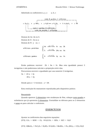 ATOMÍSTICA                                         Ricardo Feltre • Setsuo Yoshinaga


        Admitindo os coeficientes x, y, z      a, b, c




        Átomos de As: 2x ou b
        Átomos de S : 3x ou a
        Átomos de N : y ou c




        Então podemos escrever           2b + 8a = 3c. Mas esta igualdade possui 3
incógnitas e não poderemos calcular a proporção entre elas.
        Procuremos escrever a igualdade que usa somente 2 incógnitas.
        4x + 24 x = 3y
               28 x = 3y


        Donde para x = 3 teremos y = 28.


        Esta resolução foi exatamente reproduzida pelo dispositivo prático.


        Resumindo:
        Quando aparecer 3 elementos com mudanças de Nox, coloque num quadro a
substância que já apresenta 2 elementos. Contabilize os elétrons para os 2 elementos
e some-os para calcular o coeficiente.


                                         EXERCÍCIOS


        Ajustar os coeficientes das seguintes equações:
        (572) Crl3 + KOH + Cl2           K2CrO4 + KIO4 + KCl + H2O


        (573) KMnO4, + FeC2O4 + H2SO4         K2SO4 + MnSO4, + Fe2 (SO4)   3   + CO2+H2O
 