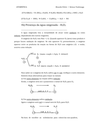 ATOMÍSTICA                                         Ricardo Feltre • Setsuo Yoshinaga


        (574) KMnO4 + Fe (NO2) 2+H2SO4         K2SO4+MnSO4+Fe2 (SO4) 3+HNO 3+H2O


        (575) Cu2S + HNO3        CuSO4 + Cu(NO3)2 + H2O + NO
        ______________________________________________________

        4b) Presença da água oxigenada - H2O2
        _____________________________________________________________

        A água oxigenada tem a versatilidade de atuar como oxidante ou como
redutor, dependendo dos outros reagentes.
        O oxigênio do H2O2 tem Nox = (-1). Quando aparecer O2 (zero) como produto é
porque houve oxidação do oxigênio. Se não aparecer O2 provavelmente, o oxigênio
aparece entre os produtos da reação na forma de H2O com oxigênio (-2)          e então,
ocorreu uma redução.




        Para saber se o oxigênio do H2O2 sofreu oxi ou red, verifique o outro elemento.
        Existem duas alternativas para traçar os ramais:
        a) Um outro elemento na reação sofreu redução.
        Então, o oxigênio será oxi e puxaremos o ramal de H2O2 para O2.




        b) Um outro elemento sofreu oxidação.
        Agora o oxigênio será red e o ramal será de H2O2 para H2O.




        Na hora de escolher as substâncias para colocá-las nos quadros,
 