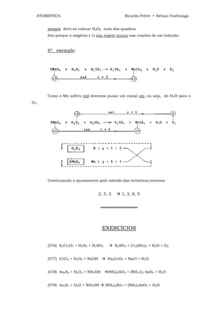 ATOMÍSTICA                                     Ricardo Feltre • Setsuo Yoshinaga


      sempre deve-se colocar H2O2 num dos quadros.
      Isto porque o oxigênio (-1) não repete nunca nas reações de oxi redução.



      6º. exemplo:




      Como o Mn sofreu red devemos puxar um ramal oxi, ou seja, do H2O para o
O2.




      Continuando o ajustamento pelo método das tentativas,teremos:


                                  2, 5, 3      1, 2, 8, 5


                                   ══════════════




                                    EXERCÍCIOS


      (576) K2Cr2O7 + H2O2 + H2SO4          K2SO4 + Cr2(SO4)3 + H2O + O2


      (577) CrCl3 + H2O2 + NaOH        Ha2CrO4 + NaCl + H2O


      (578) As2S5 + H2O2 + NH4OH       (NH4)2SO4 + (NH41)3 AsO4 + H2O


      (579) As2S3 + H2O + NH4OH      (NH4)2SO4 + (NH4)3AsO4 + H2O
 