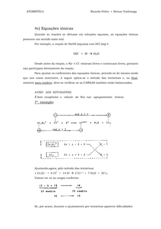 ATOMÍSTICA                                      Ricardo Feltre • Setsuo Yoshinaga




        4c) Equações iônicas
        Quando as reações se efetuam em soluções aquosas, as equações iônicas
possuem um sentido mais real.
        Por exemplo, a reação de NaOH (aquoso) com HCl (aq) é:


                                     OH‾ + H+       H 2O


        Desde antes da reação, o Na+ e Cl‾ estavam livres e continuam livres, portanto
não participam diretamente da reação.
        Para ajustar os coeficientes das equações iônicas, procede-se do mesmo modo
que nos casos anteriores. A seguir aplica-se o método das tentativas e, no final,
somente para conferir, deve-se verificar se as CARGAS também estão balanceadas.


        AVISO AOS ESTUDANTES:
        É bom recapitular o cálculo de Nox nos agrupamentos iônicos.
        7º. exemplo:




        Ajustando,agora; pelo método das tentativas:
        1 Cr2O7= + 6 Cl‾ + 14 H+        2 Cr+++ + 7 H2O + 3C12
        Vamos ver se as cargas conferem:




        Se, por acaso, durante o ajustamento por tentativas aparecer dificuldades
 
