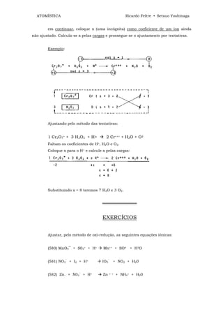 ATOMÍSTICA                                         Ricardo Feltre • Setsuo Yoshinaga


        em continuar, coloque x (uma incógnita) como coeficiente de um íon ainda
não ajustado. Calcula-se x pelas cargas e prossegue-se o ajustamento por tentativas.


        Exemplo:




        Ajustando pelo método das tentativas:


        1 Cr2O7= + 3 H2O2 + H+          2 Cr+++ + H2O + O2
        Faltam os coeficientes de H+, H2O e O2.
        Coloque x para o H+ e calcule x pelas cargas:




        Substituindo x = 8 teremos 7 H2O e 3 O2.


                                     ═════════════


                                      EXERCÍCIOS


        Ajustar, pelo método de oxi-redução, as seguintes equações iônicas:


        (580) MnO4‾ + S03= + H+       Mn++ + SO4 + H2O


        (581) NO3‾ + I2 + H+         IO3‾ + NO2 + H20


        (582) Zn. + N03‾ + H+         Zn   + +   + NH4+ + H20
 
