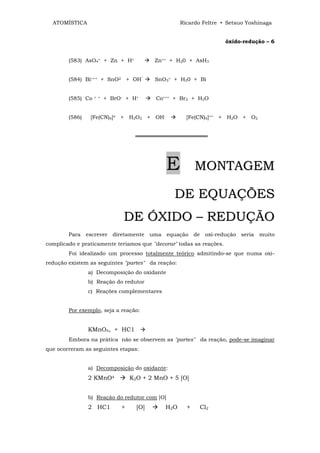 ATOMÍSTICA                                        Ricardo Feltre • Setsuo Yoshinaga


                                                                     óxido-redução – 6


        (583) AsO4= + Zn + H+             Zn++ + H20 + AsH3


        (584) Bi+++ + SnO2 + OH‾          SnO3= + H20 + Bi


        (585) Co   + +   + BrO- + H+      Co+++ + Br2 + H2O


        (586)   [Fe(CN)6]≡ + H2O2 + OH-               [Fe(CN)6]== + H2O + O2


                                   ═══════════════════




                                              E           MONTAGEM

                                                DE EQUAÇÕES
                               D E Ó X ID O – R E D U Ç Ã O
        Para escrever diretamente uma equação de oxi-redução seria muito
complicado e praticamente teríamos que "decorar" todas as reações.
        Foi idealizado um processo totalmente teórico admitindo-se que numa oxi-
redução existem as seguintes "partes" da reação:
                a) Decomposição do oxidante
                b) Reação do redutor
                c) Reações complementares


        Por exemplo, seja a reação:


                KMnO4, + HC1
        Embora na prática não se observem as "partes" da reação, pode-se imaginar
que ocorreram as seguintes etapas:


                a) Decomposição do oxidante:
                2 KMnO4           K2O + 2 MnO + 5 [O]


                b) Reação do redutor com [O]
                2 HC1         +     [O]      H 2O     +    Cl2
 