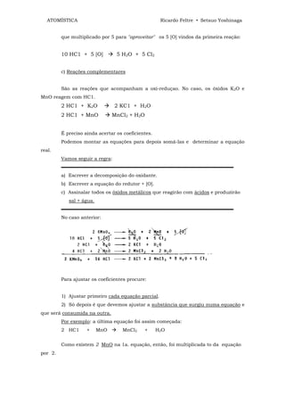 ATOMÍSTICA                                        Ricardo Feltre • Setsuo Yoshinaga


         que multiplicado por 5 para "aproveitar" os 5 [O] vindos da primeira reação:


         10 HC1 + 5 [O]          5 H2O + 5 Cl2


         c) Reações complementares


         São as reações que acompanham a oxi-reduçao. No caso, os óxidos K2O e
MnO reagem com HC1.
         2 HC1 + K2O             2 KC1 + H2O
         2 HC1 + MnO            MnCl2 + H2O


         É preciso ainda acertar os coeficientes.
         Podemos montar as equações para depois somá-las e determinar a equação
real.
         Vamos seguir a regra:
         ▬▬▬▬▬▬▬▬▬▬▬▬▬▬▬▬▬▬▬▬▬▬▬▬▬▬▬▬▬▬▬▬▬▬▬▬
         a) Escrever a decomposição do oxidante.
         b) Escrever a equação do redutor + [O].
         c) Assinalar todos os óxidos metálicos que reagirão com ácidos e produzirão
            sal + água.
         ▬▬▬▬▬▬▬▬▬▬▬▬▬▬▬▬▬▬▬▬▬▬▬▬▬▬▬▬▬▬▬▬▬▬▬▬
         No caso anterior:




         Para ajustar os coeficientes procure:


         1) Ajustar primeiro cada equação parcial.
         2) Só depois é que devemos ajustar a substância que surgiu numa equação e
que será consumida na outra.
         Por exemplo: a última equação foi assim começada:
         2 HC1      +     MnO      MnCl2     +      H2O


         Como existem 2 MnO na 1a. equação, então, foi multiplicada to da equação
por 2.
 