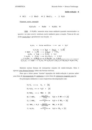 ATOMÍSTICA                                      Ricardo Feltre • Setsuo Yoshinaga


                                                                     óxido-redução - 6

        4 HC1        + 2 MnO            2 MnC12        +    2 H 2O


        Vejamos outro exemplo:


                     K2Cr2O7     +   NaBr     +     H2SO4

              OBS : O H2SO4 somente atua como oxidante quando concentrado e a
      quente e se não e xi st ir nenhum outro oxidante para a reação. Trata-se de um
      ácido muito fixo e geralmente sua função é:




        Existem outras formas de interpretar reações de oxido-redução. Esta é
apenas uma dessas formas; todas são formas teóricas.
        Para que o leitor possa "montar" equações de óxido-redução é preciso saber
uma lista de decomposição de oxidantes e outra lista de redutores reagindo com [oj.
        Os principais oxidantes e suas respectivas decomposições são:
 
