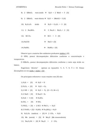 ATOMÍSTICA                                             Ricardo Feltre • Setsuo Yoshinaga


          8) 2 KMnO4          meio ácido           K2O + 2 MnO + 5 [O]


          9) 2 KMnO4          meio básico      K2O + 2MnO2 + 3 [O]


          10) K2Cr2O7         ácido             K2O + Cr2O3 + 3 [O]


          11) 2 Na3BiO4                         3 Na2O + Bi2O3 + 2 [O]


          12)   KC103                          KC1 + 3 [O]


          13) NaClO                             NaCl + [O]


          14) NaN03                            NaNO2 + [O]


          Observe que a maioria dos oxidantes produzem óxidos ± [O].
          O HN03 possui decomposições diferentes conforme a concentração e
temperatura.
          O KMnO4, possui decomposições diferentes conforme o meio seja ácido ou
básico.
          Sugerimos "decorar"          apenas as equações: 4, 5, 7, 8, 9 e 10. Essas
decompõem-se em óxido + óxido + [O] .


          Os principais redutores e suas reações com [O] são:


          1) H2S +    [O]        H2O + S

          2) H2O2 + [O]           H2O + O2

          3) 2 HX + [O]          H2O + X2 (X = Cl, Br e I)

          4) 2 NaX + [O]         Na2O + X2

          5) H2S + 4 [O]         H2SO4

          6) SO2 +      [O]      SO3

          7) PbCl2 + [O] + 2 HC1           PbC14 + H2O

          8) 2 FeSO4 + [O] + H2SO4         Fe2(SO4)3 + H2O

          9) H2C2O4 (oxálico) + [O]             2 CO2 + H2O

          10) Me (metal) + [O]                Me2O (Me monovalente)

          11) Na2C2O4 + [O]            Na2O    +     2 CO2
 