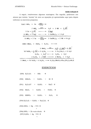 ATOMÍSTICA                                                 Ricardo Feltre • Setsuo Yoshinaga


                                                                              óxido-redução-6
        A seguir, resolveremos algumas montagens. Em seguida, pediremos aos
alunos que tentem "montar" de novo as equações já apresentadas aqui para depois
enfrentar os exercícios propostos.




                                             EXERCÍCIOS

         (589) K2Cr2O7        +        HBr


        (590)   KMnO4         +        H2SO4       +    Kl


        (591)   K2Cr207       +        H2SO4       +   NaCl


        (592)   MnO2      +        H2SO4       +       FeSO4


        (593)   KMNO4         +        H2SO4       +    H2O2


        (594) K2Cr207 + H2SO4 + Na2C2O4


        (595) HNO3 + Hg -         COnC.

                                   ∆


        (596) HN03 + Zn muito diluído
         (597) H2SO4 + Ag         COnC.

                                   ∆
 