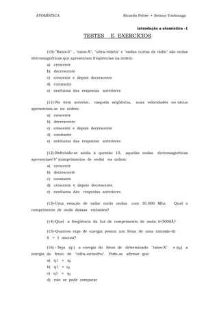 ATOMÍSTICA                                      Ricardo Feltre • Setsuo Yoshinaga


                                                          introdução a atomística -1

                            TESTES         E EXERCÍCIOS

        (10)-"Raios-Y" , "raios-X", "ultra-violeta" e "ondas curtas de rádio" são ondas
eletromagnéticas que apresentam freqüências na ordem:
        a) crescente
        b) decrescente
        c) crescente e depois decrescente
        d) constante
        e) nenhuma das respostas anteriores


        (11)-No item anterior,    naquela seqüência,     suas velocidades no vácuo
apresentam-se na ordem:
        a) crescente
        b) decrescente
        c) crescente e depois decrescente
        d) constante
        e) nenhuma das respostas anteriores


        (12)-Referindo-se ainda à questão 10,       aquelas ondas    eletromagnéticas
apresentam"λ" (comprimentos de onda) na ordem:
        a) crescente
        b) decrescente
        c) constante
        d) crescente e depois decrescente
        e) nenhuma das respostas anteriores


        (13)-Uma estação de radar emite ondas          com 30.000 Mhz.         Qual o
comprimento de onda dessas emissões?


        (14)-Qual a freqüência da luz de comprimento de onda: λ=5000Ǻ?

        (15)-Quantos ergs de energia possui um foton de uma emissão de
        λ = 1 micron?

        (16) - Seja (q1) a energia do foton de determinado "raios-X"          e (q2) a
energia do foton de "infra-vermelho". Pode-se afirmar que:
        a) q1 > q2
        b) q1 = q2
        c) q1 < q2
        d) não se pode comparar
 