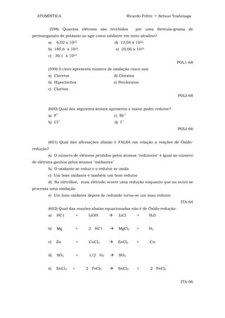 ATOMÍSTICA                                           Ricardo Feltre • Setsuo Yoshinaga


           (598)   Quantos elétrons são recebidos          por uma fórmula-grama de
permanganato de potássio ao agir como oxidante em meio alcalino?
        a)    6,02 x 1023                     d) 12,04 x 1022
        b) 180,6 x 1022                       e) 20,06 x 1022
        c) 30,1 x 1023
                                                                                POL1-68
        (599) 0 cloro apresenta número de oxidação cinco nos:
        a) Cloretos                        d) Cloratos
        b) Hipocloritos                    e) Percloratos
        c) Cloritos
                                                                                 POLI-68


        (600) Qual dos seguintes ânions apresenta o maior poder redutor?
        a) F‾                              c) Br‾
        b) Cl‾                                d) I‾
                                                                                 POLI-66


        (601) Qual das afirmações abaixo é FALSA em relação a reações de Óxido-
redução?
        a) O número de elétrons perdidos pelos átomos "redutores" é igual ao número
de elétrons ganhos pelos átomos "oxidantes"
        b) O oxidante se reduz e o redutor se oxida
        c) Um bom oxidante é também um bom redutor
        d) Na eletrólise, num elétrodo ocorre uma redução enquanto que no outro se
processa uma oxidação
        e) Um bom oxidante depois de reduzido torna-se um mau redutor
                                                                                  ITA-64
        (602) Qual das reações abaixo equacionadas não é de Óxido-redução:
        a)    HC1          +    LiOH            LiCl        +     H20


        b)    Mg           +    2 HC1           MgCl2       +     H2


        c)    Zn           +    CuCl2          ZnCl2        +     Cu


        d)    SO2          +    1/2 O2          SO3


        e)    SnCl2    +       2 FeCl3         SnCl4        +      2 FeCl2


                                                                                  ITA-66
 