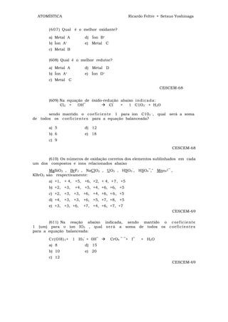 ATOMÍSTICA                                      Ricardo Feltre • Setsuo Yoshinaga


       (6 0 7 ) Qual é o melhor oxidante?

       a) Metal A            d) Íon B+
       b) Íon A+             e) Metal C
       c) Metal B

       (608) Qual é o melhor redutor?

       a) Metal A            d) Metal D
       b) Íon A+             e) Íon D+
       c) Metal C

                                                                 CESCEM-68


       (609) Na equação de óxido-redução abaixo in di c a da:
             Cl2 +   OH‾            Cl‾  +   1 C1O3‾ + H2O

       sendo mantido o co e f ici ent e 1 para íon C103 ‾, qual será a soma
de todos os c oef ic ie nt e s para a equação balanceada?

       a) 5                  d) 12
       b) 6                  e) 18
       c) 9

                                                                        CESCEM-68

      (610) Os números de oxidação corretos dos elementos sublinhados em cada
um dos compostos e íons relacionados abaixo
       MgSiO3 , BrF3 , NaClO2 , UO3 , HSO3‾, HSO4‾," Mno42‾ ,
KBrO3 são respectivamente:
       a) +1, + 4, +5, +6, +2, + 4, +7, +5
       b) +2, +3,        +4, +5, +4, +6, +6, +5
       c) +2, +3, +3, +6, +4, +6, +6, +5
       d) +4, +3, +3, +6, +5, +7, +8, +5
       e) +3, +3, +6,        +7, +4, +6, +7, +7
                                                                        CESCEM-69

       (611) Na reação abaixo indicada, sendo mantido o c oef ic ie nt e
1 (um) para o íon IO3 , qual s er á a soma de todos os c o ef i ci ent e s
para a equação balanceada:

       Cr ( O H ) 3 +   1 I03‾ + 0H‾      CrO4 ‾ ‾+ I‾   + H2O
       a) 8                  d) 15
       b) 10                 e) 20
       c) 12
                                                                        CESCEM-69
 