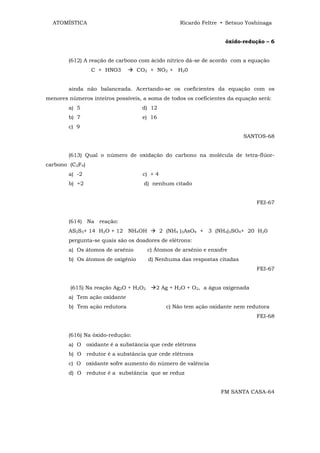 ATOMÍSTICA                                       Ricardo Feltre • Setsuo Yoshinaga


                                                                    óxido-redução – 6


        (612) A reação de carbono com ácido nítrico dá-se de acordo com a equação
                 C + HNO3          CO2 + NO2 + H20


        ainda não balanceada. Acertando-se os coeficientes da equação com os
menores números inteiros possíveis, a soma de todos os coeficientes da equação será:
        a) 5                        d) 12
        b) 7                        e) 16
        c) 9
                                                                          SANTOS-68


        (613) Qual o número de oxidação do carbono na molécula de tetra-flúor-
carbono (C2F4)
        a) -2                       c) + 4
        b) +2                        d) nenhum citado


                                                                               FEI-67


        (614) Na reação:
        AS2S3+ 14 H2O + 12 NH4OH             2 (NH4 )3AsO4 + 3 (NH4)2SO4+ 20 H20
        pergunta-se quais sâo os doadores de elétrons:
        a) Os átomos de arsênio        c) Átomos de arsênio e enxofre
        b) Os átomos de oxigênio       d) Nenhuma das respostas citadas
                                                                               FEI-67


         (615) Na reação Ag2O + H2O2      2 Ag + H2O + O2, a água oxigenada
        a) Tem ação oxidante
        b) Tem ação redutora                   c) Não tem ação oxidante nem redutora
                                                                               FEI-68


        (616) Na óxido-redução:
        a) O oxidante é a substância que cede elétrons
        b) O redutor é a substância que cede elétrons
        c) O oxidante sofre aumento do número de valência
        d) O redutor é a substância que se reduz


                                                                  FM SANTA CASA-64
 