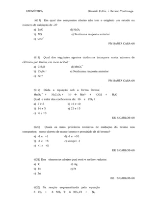 ATOMÍSTICA                                           Ricardo Feltre • Setsuo Yoshinaga


        (617)     Em qual dos compostos abaixo não tem o oxigênio um estado ou
número de oxidação de -2?
        a) ZnO                        d) H2O2
        b) NO                          e) Nenhuma resposta anterior
        c) CIO‾
                                                                          FM SANTA CASA-68




        (618)     Qual dos seguintes agentes oxidantes incorpora maior número de
elétrons por átomo, em meio ácido?
        a) CH2O                        d) MnO4‾
        b) Cr207   =                  e) Nenhuma resposta anterior
        c) Fe+3
                                                                          FM SANTA CASA-68


        (619)     Dada a equação sob a forma iônica:
        MnO4 ‾ +       H2C2O4 +      H+         Mn2+   +        CO2   +     H2O
        Qual o valor dos coeficientes de: H+ e CO2 ?
        a) 3 e 5                    d) 16 e 10
        b) 16 e 5                   e) 22 e 15
        c) 6 e 10
                                                                            EE S.CARLOS-68


        (620)      Quais os mais prováveis números de oxidação do bromo nos
compostos: mono-cloreto de mono-bromo e pentóxido de di-bromo?
        a) -1 e +1                d) -1 e +10
        b) -1 e +5                e) sempre -1
        c) +1 e +5
                                                                            EE S.CARLOS-68


        (621) Dos elementos abaixo qual será o melhor redutor:
        a) K                          d) Ag
        b) Fe                         e) Pt
        c) Zn
                                                                           EE S.CARLOS-68


        (622) Na reação esquematizada pela equação
        3 Cl2      +   8 NH3         6 NH4,Cl      +       N2
 