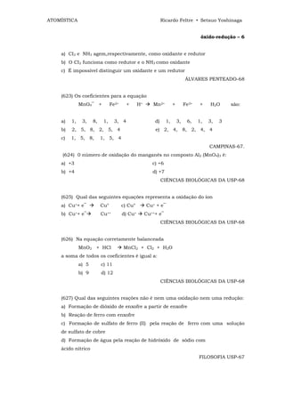ATOMÍSTICA                                                    Ricardo Feltre • Setsuo Yoshinaga


                                                                                      óxido-redução – 6


    a) CI2 e NH3 agem,respectivamente, como oxidante e redutor
    b) O CI2 funciona como redutor e o NH3 como oxidante
    c) É impossível distinguir um oxidante e um redutor
                                                                              ÁLVARES PENTEADO-68


    (623) Os coeficientes para a equação
              MnO4‾ +           Fe2+     +      H+      Mn2+         +        Fe3+    +   H2O      são:


    a)   1,    3,    8,    1,     3, 4                   d)     1,       3,    6,    1,   3,   3
    b)   2, 5, 8, 2, 5, 4                                e) 2, 4, 8, 2, 4, 4
    c)   1, 5, 8,         1, 5, 4
                                                                                          CAMPINAS-67.
     (624) 0 número de oxidação do manganês no composto Al2 (MnO4)3 é:
    a) +3                                               c) +6
    b) +4                                               d) +7
                                                              CIÊNCIAS BIOLÓGICAS DA USP-68


    (625) Qual das seguintes equações representa a oxidação do íon
    a) Cu++ e‾            Cu°          c) Cu°        Cu+ + e‾
    b) Cu++ e‾            Cu++         d) Cu+        Cu+++ e‾
                                                              CIÊNCIAS BIOLÓGICAS DA USP-68


    (626) Na equação corretamente balanceada
              MnO2 + HCl               MnCl2 + Cl2 + H2O
    a soma de todos os coeficientes é igual a:
              a) 5        c) 11
              b) 9        d) 12
                                                              CIÊNCIAS BIOLÓGICAS DA USP-68


    (627) Qual das seguintes reações não é nem uma oxidação nem uma redução:
    a) Formação de dióxido de enxofre a partir de enxofre
    b) Reação de ferro com enxofre
    c) Formação de sulfato de ferro (II) pela reação de ferro com uma solução
    de sulfato de cobre
    d) Formação de água pela reação de hidróxido de sódio com
    ácido nítrico
                                                                                     FILOSOFIA USP-67
 