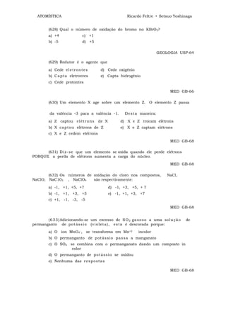 ATOMÍSTICA                                      Ricardo Feltre • Setsuo Yoshinaga


        (628) Qual o número de oxidação do bromo no KBrO3?
        a) +4              c) +1
        b) -5              d) +5

                                                                   GEOLOGIA USP-64

        (629) Redutor é o agente que

        a) Cede el et r ont e s     d) Cede oxigênio
        b) C a pt a eletrontes      e) Capta hidrogênio
        c) Cede protontes

                                                                        MED GB-66

        (630) Um elemento X age sobre um elemento Z. O elemento Z passa

         da valência -3 para a valência -1.      Dest a maneira:

        a) Z captou elét r o ns    de X        d) X e Z trocam elétrons
        b) X ca pt o u elétrons de Z           e) X e Z captam elétrons
        c) X e Z cedem elétrons
                                                                        MED GB-68

      (631) Di z- s e que um elemento se oxida quando ele perde elétrons
PORQUE a perda de elétrons aumenta a carga do núcleo.

                                                                        MED GB-68

       (632) Os números de oxidação do cloro nos compostos,            NaCl,
NaClO, NaC103 , NaClO4     são respectivamente:

        a) -1, +1, +5, +7                 d) -1, +3, +5, + 7
        b) -1, +1, +3, +5                 e) -1, +1, +3, +7
        c) +1, -1, -3, -5

                                                                        MED GB-68


       (6 3 3 )Adicionando-se um excesso de S O 2 ga s o s o a uma sol u çã o   de
permanganto de p ot á ss i o (v iol et a), est a é descorada porque:
        a) O íon MnO4‾, se transforma em Mn+2           incolor
        b) O permanganto de p o t ás si o pa s sa a manganato
        c) O SO2 se combina com o permanganato dando um composto in
                  color
        d) O permanganto de p ot ás si o se oxidou
        e) Nenhuma das r e s p ost as

                                                                        MED GB-68
 