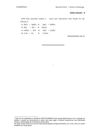ATOMÍSTICA                                              Ricardo Feltre • Setsuo Yoshinaga


                                                                                óxido-redução - 6


          (634) Das equações abaixo a             única que representa uma reação de oxi-
        redução é:
          a) NaCl + AgNO3               AgCl + NaNO3
          b) NH3      + HC1            NH4Cl
          c) CdSO4 + H2S                 CdS      + H2SO4
          d) 2 Na + Cl2                  2 NaCl
                                                                            ENGENHARIA GB-67




                                       ═══════════════════




                                                       1




1 Este livro foi digitalizado e distribuído GRATUITAMENTE pela equipe Digital Source com a intenção de
facilitar o acesso ao conhecimento a quem não pode pagar e também proporcionar aos Deficientes
Visuais a oportunidade de conhecerem novas obras.
Se quiser outros títulos nos procure http://groups.google.com/group/Viciados_em_Livros, será um prazer
recebê-lo em nosso grupo.
 