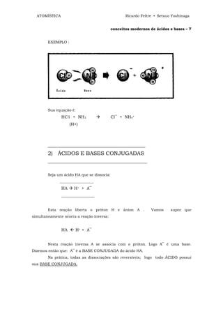 ATOMÍSTICA                                       Ricardo Feltre • Setsuo Yoshinaga


                                            conceitos modernos de ácidos e bases – 7


        EXEMPLO :




        Sua equação é:
               HC1 + NH3                    Cl‾ + NH4+
                    (H+)




        ____________________________________________________

        2) ÁCIDOS E BASES CONJUGADAS
        _____________________________________________________


        Seja um ácido HA que se dissocia:
              __________________
               HA     H+ + A‾
               ________________


        Esta reação liberta o próton H e ânion A .              Vamos     supor que
simultaneamente ocorra a reação inversa:


               HA  H+ + A‾


        Nesta reação inversa A se associa com o próton. Logo A‾ é uma base.
Dizemos então que: A‾ é a BASE CONJUGADA do ácido HA.
        Na prática, todas as dissociações são reversíveis; logo todo ÁCIDO possui
sua BASE CONJUGADA.
 