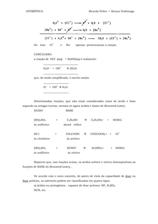 ATOMÍSTICA                                              Ricardo Feltre • Setsuo Yoshinaga




        Os íons        Cl‾       e     Na+       apenas presenciaram a reação.


        CONCLUSÃO:
        a reação de HCl ((aq) + NaOH(aq) é realmente:
                __________________________
                H3O    +   + OH‾            2H2O
                __________________________
        que, de modo simplificado, é escrito assim:
                ___________________
                H+ + OH‾             H2O
                ___________________


        Determinadas reações, que não eram consideradas como de ácido e base
segundo as antigas teorias, tornam-se agora ácidos e bases de Bronsted-Lowry.
        ÁCIDO                         BASE


        (HO)2SO2             +         C2H5OH              C2H5OH2+    +       HOSO3‾
        ác.sulfúrico                 álcool etílico


        HC1                  +         CH3COOH             CH3COOH2+ +          Cl‾
        ác.clorídrico                  ác.acético


        (HO)2SO2             +         HONO2                H2ONO2+        +    HOSO3‾
        ác.sulfúrico                       ác.nítrico


        Reparem que, nas reações acima, os ácidos acético e nítrico desempenham as
funções de BASE do Bronsted-Lowry..


        De acordo com o novo conceito, do ponto de vista da capacidade de doar ou
fixar prótons, os solventes podem ser classificados em quatro tipos:
        a) ácidos ou protogênios - capazes de doar prótons: HF, H2SO4,
        HCN, etc.
 