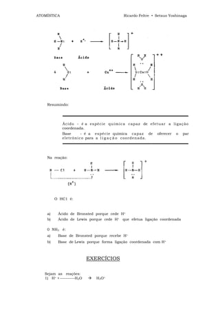 ATOMÍSTICA                                      Ricardo Feltre • Setsuo Yoshinaga




    Resumindo:


             ▬▬▬▬▬▬▬▬▬▬▬▬▬▬▬▬▬▬▬▬▬▬▬▬▬▬▬▬▬▬▬▬▬▬

             Á ci d o - é a es pé ci e qu ím ic a ca p a z de ef et u ar a liga ç ã o
             coordenada.
             Base         - é a es pé c ie química ca p az de oferecer o par
             el et r ôni c o para a l i g a ç ã o co or d en a d a.
             ▬▬▬▬▬▬▬▬▬▬▬▬▬▬▬▬▬▬▬▬▬▬▬▬▬▬▬▬▬▬▬▬▬▬


    Na reação:




         O HC1 é:



    a)    Ácido de Bronsted porque cede H+
    b)    Ácido de Lewis porque cede H+ que efetua ligação coordenada

    0 NH3 é:
    a)    Base de Bronsted porque recebe H+
    b)    Base de Lewis porque forma ligação coordenada com H+



                           EXERCÍCIOS

   Sejam as reações:
   1) H+ + ----------H2O        H3O+
 