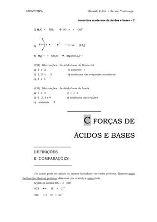 ATOMÍSTICA                                           Ricardo Feltre • Setsuo Yoshinaga


                                             conceitos modernos de ácidos e bases – 7


        2) H2O +       NH3        NH4+ +     OH‾




        3)


        4) Mg   + +   + 6H2O        [Mg.(OH2)6]+   +




        (637) São reações de ácido-base de Bronsted
        a) 1 e 2                     d) somente 1
        b) 1, 2 e      3             e) nenhuma das respostas anteriores
        c) 3 e 4


        (638) São reações de ácido-base de Lewis
        a) 3 e 4                    d) 1 e 2
        b) 1, 2, 3 e 4              e) nenhuma das reações
        c) somente         3


                                     ══════════════════



                                                       C FORÇAS DE
                                          ÁCIDOS E BASES
        ____________________
        DEFINIÇÕES
        E COMPARAÇÕES
        _____________________________


        Um ácido pode ter maior ou menor facilidade em ceder prótons. Quanto mais
facilmente libertar prótons, dizemos que o ácido é mais forte.
        Sejam os ácidos HC1 e HBr

        HC1     ↔        H+ + Cl‾

        HBr     ↔      H+ + Br‾
 