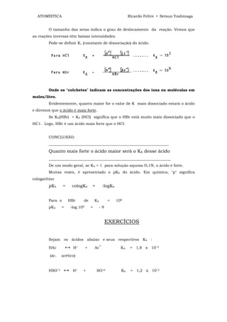 ATOMÍSTICA                                                  Ricardo Feltre • Setsuo Yoshinaga


        O tamanho das setas indica o grau de deslocamento da reação. Vemos que
as reações inversas têm baixas intensidades.
        Pode-se definir K, (constante de dissociação) do ácido.




        Onde os "colchetes" indicam as concentrações dos íons ou moléculas em
moles/litro.
        Evidentemente, quanto maior for o valor de K mais dissociado estará o ácido
e diremos que o ácido é mais forte.
        Se KA(HBr) > KA (HCl) significa que o HBr está muito mais dissociado que o
HC1. Logo, HBr é um ácido mais forte que o HCl.


        CONCLUSÃO:
        _______________________________________________________________
        Quanto mais forte o ácido maior será o KA desse ácido
        ________________________________________________________________
        De um modo geral, se KA > 1 para solução aquosa O,1N, o ácido é forte.
        Muitas vezes, é apresentado o pKA do ácido. Em química, "p" significa
cologarítmo
        pKA      =      cologKA     =         -logKA


        Para o       HBr     de         KA        =    109
        pKA     =    -log.109       =        -9


                                                  EXERCÍCIOS


        Sejam os ácidos abaixo e seus respectivos KA :

        HAc         ↔   H+      +       Ac‾              KA    = 1,8 x 10‾4

         (ác.   acético)


        HSO‾4    ↔      H+   +           SO=4            KA    = 1,2 x 10‾2
 