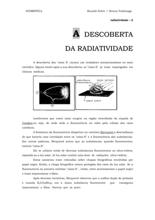 ATOMÍSTICA                                      Ricardo Feltre • Setsuo Yoshinaga


                                                                    radiatividade – 2




                                       A        DESCOBERTA

                                 DA RADIATIVIDADE
        A descoberta dos "raios X" causou um verdadeiro sensacionalismo no meio
cientifico. Alguns meses após a sua descoberta, os "raios-X" já eram empregados em
clinicas médicas.




        Lembremos que esses raios surgem na região esverdeada da ampola de
Crookes,ou seja, de onde seda a fluorescência no vidro pela colisão dos raios
catódicos.
        0 fenômeno da fluorescência despertou no cientista Becquerel a desconfiança
de que haveria uma correlação entre os "raios-X" e a fluorescência das substâncias.
Em outras palavras, Becquerel achou que as substâncias, quando fluorescentes,
emitem "raios-X".
        Ele se utilizou então de diversas substâncias fluorescentes ao ultra-violeta,
expondo-as a luz solar. (A luz solar contém uma dose de radiações ultra-violeta)
        Estas amostras eram colocadas sobre chapas fotográficas envolvidas por
papel negro. Então, a chapa fotográfica estava protegida dos raios da luz solar. Se a
fluorescência na amostra emitisse "raios-X" , então, estes atravessariam o papel negro
e iriam impressionar o filme.
        Após diversas tentativas, Becquerel observou que o sulfato duplo de potássio
e uranila K2U02(S04))2 era a única substância fluorescente          que    conseguira
impressionar o filme. Parecia que as previ
 