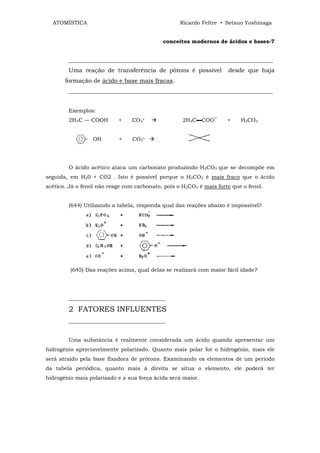 ATOMÍSTICA                                       Ricardo Feltre • Setsuo Yoshinaga


                                            conceitos modernos de ácidos e bases-7


        ____________________________________________________________________________
        Uma reação de transferência de pótons é possível             desde que haja
       formação de ácido e base mais fracas.
        _____________________________________________________________________


        Exemplos:
        2H3C — COOH        +     CO3=               2H3C▬COO‾        +    H2CO3


                  OH       +     CO3=




        O ácido acético ataca um carbonato produzindo H2CO3 que se decompõe em
seguida, em H20 + CO2 . Isto é possível porque o H2CO3 é mais fraco que o ácido
acético. Já o fenol não reage com carbonato, pois o H2CO3 é mais forte que o fenol.


        (644) Utilizando a tabela, responda qual das reações abaixo é impossível?




         (645) Das reações acima, qual delas se realizará com maior fácil idade?




        ____________________________________

        2 FATORES INFLUENTES
        ____________________________________


        Uma substância é realmente considerada um ácido quando apresentar um
hidrogênio apreciavelmente polarizado. Quanto mais polar for o hidrogênio, mais ele
será atraído pela base fixadora de prótons. Examinando os elementos de um período
da tabela periódica, quanto mais à direita se situa o elemento, ele poderá ter
hidrogênio mais polarizado e a sua força ácida será maior.
 